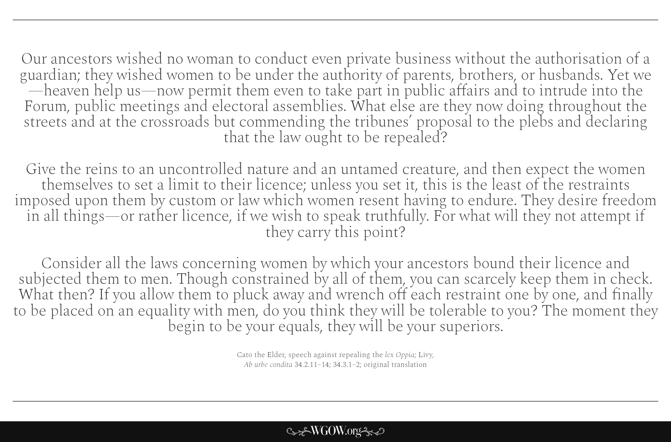 Our ancestors wished no woman to conduct even private business without the authorisation of a guardian; they wished women to be under the authority of parents, brothers, or husbands. Yet we—heaven help us—now permit them even to take part in public affairs and to intrude into the Forum, public meetings and electoral as