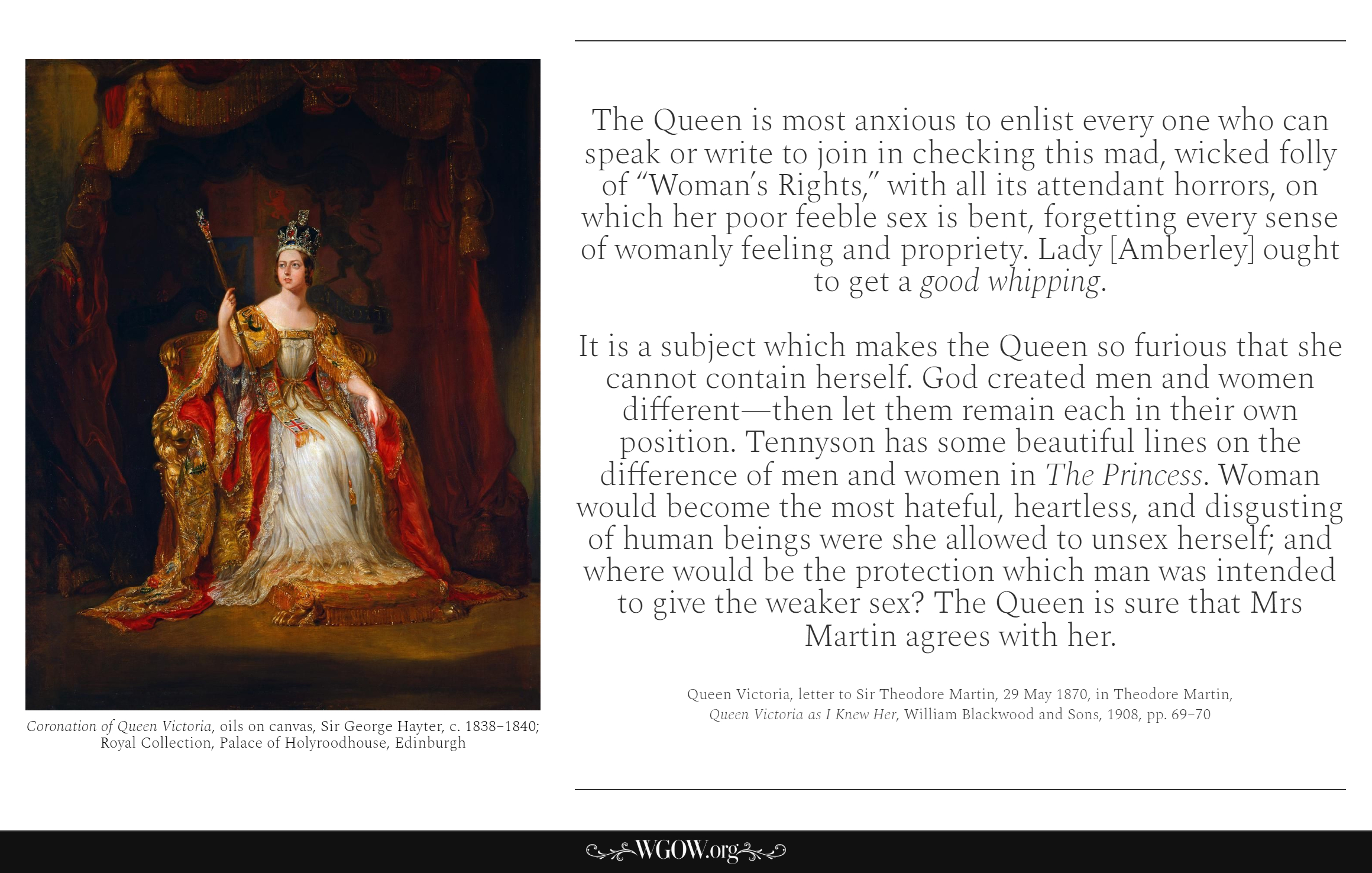The Queen is most anxious to enlist every one who can speak or write to join in checking this mad, wicked folly of “Woman’s Rights,” with all its attendant horrors, on which her poor feeble sex is bent, forgetting every sense of womanly feeling and propriety. Lady [Amberley] ought to get a good whipping. It is a subjec